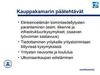 Kauppakamarin päätehtävät
• Elinkeinoelämän toimintaedellytysten
parantaminen (esim. liikenne ja
infrastruktuurikysymykset, osaavan
työvoiman saatavuus)
• Tiedottaminen yrityksille yritystoimintaan
liittyvissä kysymyksissä
• Yritysten neuvonta ja koulutus
• Ulkomaankaupan edistäminen
 