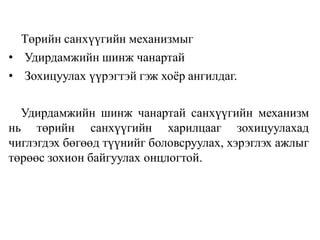 Төрийн санхүүгийн механизмыг
• Удирдамжийн шинж чанартай
• Зохицуулах үүрэгтэй гэж хоёр ангилдаг.
Удирдамжийн шинж чанартай санхүүгийн механизм
нь төрийн санхүүгийн харилцааг зохицуулахад
чиглэгдэх бөгөөд түүнийг боловсруулах, хэрэглэх ажлыг
төрөөс зохион байгуулах онцлогтой.
 