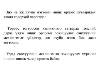 Энэ нь аж ахуйн нэгжийн ашиг, орлого хуваарилах
явцад тодорхой харагддаг.
Төрөөс тогтоосон хэмжээгээр татвараа төлсний
дараа үлдэх ашиг, орлогыг зохицуулах санхүүгийн
механизмыг үйлдвэр, аж ахуйн нэгж бие даан
тогтооно.
Үүнд санхүүгийн механизмын зохицуулах үүргийн
онцлог шинж чанар оршиж байна
 
