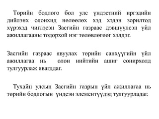 Төрийн бодлого бол улс үндэстний иргэдийн
дийлэнх олонхид нөлөөлөх хэд хэдэн зорилтод
хүрэхэд чиглэсэн Засгийн газраас дэвшүүлсэн үйл
ажиллагааны тодорхой нэг төлөвлөгөөг хэлдэг.
Засгийн газраас явуулах төрийн санхүүгийн үйл
ажиллагаа нь олон нийтийн ашиг сонирхолд
тулгуурлаж явагддаг.
Тухайн улсын Засгийн газрын үйл ажиллагаа нь
төрийн бодлогын үндсэн элементүүдэд тулгуурладаг.
 