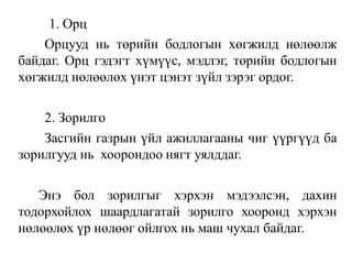 1. Орц
Орцууд нь төрийн бодлогын хөгжилд нөлөөлж
байдаг. Орц гэдэгт хүмүүс, мэдлэг, төрийн бодлогын
хөгжилд нөлөөлөх үнэт цэнэт зүйл зэрэг ордог.
2. Зорилго
Засгийн газрын үйл ажиллагааны чиг үүргүүд ба
зорилгууд нь хоорондоо нягт уялддаг.
Энэ бол зорилгыг хэрхэн мэдээлсэн, дахин
тодорхойлох шаардлагатай зорилго хооронд хэрхэн
нөлөөлөх үр нөлөөг ойлгох нь маш чухал байдаг.
 