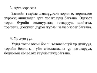 3. Арга хэрэгсэл
Засгийн газраас дэвшүүлсэн зорилго, зорилтдоо
хүрэхэд ашигладаг арга хэрэгслүүд багтана. Эдгээрт
төрөл бүрийн зохицуулалт, татварууд, шийтгэл,
торгууль, дэмжлэг, дүрэм журам, заавар зэрэг багтана.
4. Үр дүнгүүд
Үүнд төлөвлөсөн болон төлөвлөөгүй үр дүнгүүд,
төрийн бодлогын үйл ажиллагааны үр дагаварууд,
бодлогын нөлөөлөх үзүүлэлтүүд багтана.
 