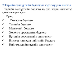 2.Төрийн санхүүгийн бодлогыг хэрэгжүүлэх чиглэл
Төрийн санхүүгийн бодлого нь хэд хэдэн чиглэлээр
дамжин хэрэгждэг.
Үүнд:
 Татварын бодлого
 Төсвийн бодлого
 Мөнгөний бодлого
 Хөрөнгө оруулалтын бодлого
 Бүтцийн өөрчлөлтийн шинэчлэлт
 Бизнест чиглэсэн нийгмийн бодлого
 Нийгэм, эдийн засгийн шинэчлэлт
 