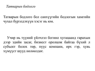 Татварын бодлого
Татварын бодлого бол санхүүгийн бодлогын хамгийн
чухал бүрэлдэхүүн хэсэг нь юм.
Учир нь түүний үйлчлэл богино хугацаанд гарахын
дээр эдийн засаг, бизнест оролцож байгаа бүхий л
субъект болох төр, пүүс компани, өрх гэр, хувь
хүмүүст шууд нөлөөлдөг.
 