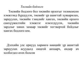 Төсвийн бодлого
Төсвийн бодлого бол төсвийн орлогыг төлөвлөсөн
хэмжээнд бүрдүүлэх, төсвийг үр ашигтай хуваарилах,
зарцуулах, төсвийн тэнцлийг хангах, төсвийн орлого
санхүүжилтийн хэмжээг нэмэгдүүлэх, төсвийн
зардлыг хянах замаар төсвийг тогтвортой бхйдлыг
хангах бодлого юм.
Дэлхийн улс орнууд хөрөнгө нөөцийг үр ашигтай
зарцуулах асуудалд онцгой анхаарч, өндөр ач
холбогдол өгөх болсон
 