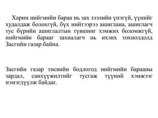 Харин нийгмийн бараа нь зах зээлийн үнэгүй, үүнийг
худалдаж болохгүй, бүх нийтээрээ ашиглана, ашиглагч
тус бүрийн ашиглалтын түвшинг хэмжих боломжгүй,
нийгмийн барааг захиалагч нь ихэнх тохиолдолд
Засгийн газар байна.
Засгийн газар төсвийн бодлогод нийгмийн барааны
зардал, санхүүжилтийг тусгаж түүний хэмжээг
нэмэгдүүлж байдаг.
 