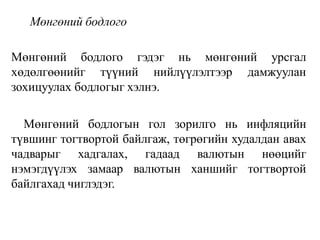 Мөнгөний бодлого
Мөнгөний бодлого гэдэг нь мөнгөний урсгал
хөдөлгөөнийг түүний нийлүүлэлтээр дамжуулан
зохицуулах бодлогыг хэлнэ.
Мөнгөний бодлогын гол зорилго нь инфляцийн
түвшинг тогтвортой байлгаж, төгрөгийн худалдан авах
чадварыг хадгалах, гадаад валютын нөөцийг
нэмэгдүүлэх замаар валютын ханшийг тогтвортой
байлгахад чиглэдэг.
 