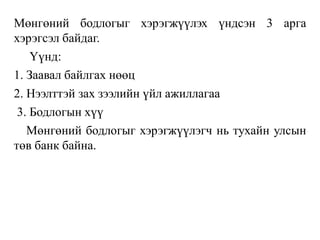 Мөнгөний бодлогыг хэрэгжүүлэх үндсэн 3 арга
хэрэгсэл байдаг.
Үүнд:
1. Заавал байлгах нөөц
2. Нээлттэй зах зээлийн үйл ажиллагаа
3. Бодлогын хүү
Мөнгөний бодлогыг хэрэгжүүлэгч нь тухайн улсын
төв банк байна.
 