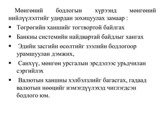 Мөнгөний бодлогын хүрээнд мөнгөний
нийлүүлэлтийг удирдан зохицуулах замаар :
 Төгрөгийн ханшийг тогтвортой байлгах
 Банкны системийн найдвартай байдлыг хангах
 Эдийн засгийн өсөлтийг зээлийн бодлогоор
урамшуулан дэмжих,
 Санхүү, мөнгөн урсгалын эрсдэлээс урьдчилан
сэргийлэх
 Валютын ханшны хэлбэлзлийг багасгах, гадаад
валютын нөөцийг нэмэгдүүлэхэд чиглэгдсэн
бодлого юм.
 