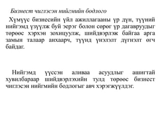Бизнест чиглэсэн нийгмийн бодлого
Хүмүүс бизнесийн үйл ажиллагааны үр дүн, түүний
нийгэмд үзүүлж буй эерэг болон сөрөг үр дагавруудыг
төрөөс хэрхэн зохицуулж, шийдвэрлэж байгаа арга
замын талаар анхаарч, түүнд үнэлэлт дүгнэлт өгч
байдаг.
Нийгэмд үүссэн аливаа асуудлыг ашигтай
хувилбараар шийдвэрлэхийн тулд төрөөс бизнест
чиглэсэн нийгмийн бодлогыг авч хэрэгжүүлдэг.
 