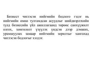 Бизнест чиглэсэн нийгмийн бодлого гэдэг нь
нийгмийн өмнө тулгамдсан асуудлыг шийдвэрлэхийн
тулд бизнесийн үйл ажиллагаанд төрөөс санхүүжилт
олгох, хөнгөлөлт үзүүлэх үндсэн дээр дэмжих,
урамшуулах замаар нийгмийн зорилтыг хангахад
чиглэсэн бодлогыг хэлдэг.
 