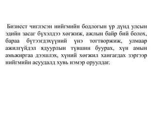 Бизнест чиглэсэн нийгмийн бодлогын үр дүнд улсын
эдийн засаг бүхэлдээ хөгжиж, ажлын байр бий болох,
бараа бүтээгдэхүүний үнэ тогтворжиж, улмаар
ажилгүйдэл ядуурлын түвшин буурах, хүн амын
амьжиргаа дээшлэх, хүний хөгжил хангагдах зэргээр
нийгмийн асуудалд хувь нэмэр оруулдаг.
 