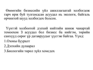 Өнөөгийн бизнесийн үйл ажиллагаатай холбогдож
гарч ирж буй тулгамдсан асуудал нь экологи, байгаль
орчинтой шууд холбогдох болсон.
Үүнтэй холбоотой дэлхий нийтийн шинж чанартай
томоохон З асуудал бол бизнес ба нийгэм, төрийн
санхүүд сөрөг үр дагавруудыг үүсгэж байгаа. Үүнд:
1.Озоны бууралт
2.Дэлхийн дулаарал
3.Биологийн төрөл зүйл хомсдох
 