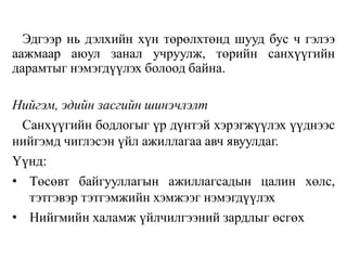 Эдгээр нь дэлхийн хүн төрөлхтөнд шууд бус ч гэлээ
аажмаар аюул занал учруулж, төрийн санхүүгийн
дарамтыг нэмэгдүүлэх болоод байна.
Нийгэм, эдийн засгийн шинэчлэлт
Санхүүгийн бодлогыг үр дүнтэй хэрэгжүүлэх үүднээс
нийгэмд чиглэсэн үйл ажиллагаа авч явуулдаг.
Үүнд:
• Төсөвт байгууллагын ажиллагсадын цалин хөлс,
тэтгэвэр тэтгэмжийн хэмжээг нэмэгдүүлэх
• Нийгмийн халамж үйлчилгээний зардлыг өсгөх
 