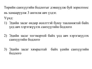 Төрийн санхүүгийн бодлогыг дэвшүүлж буй зорилтоос
нь хамааруулж 3 ангилж авч үздэг.
Үүнд:
1) Эдийн засаг өндөр өсөлттэй буюу тааламжтай байх
үед авч хэрэгжүүлэх санхүүгийн бодлого
2) Эдийн засаг тогтвортой байх үед авч хэрэгжүүлэх
санхүүгийн бодлого
3) Эдийн засаг хямралтай байх үеийн санхүүгийн
бодлого
 