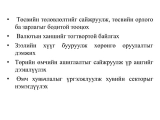 • Төсвийн төлөвлөлтийг сайжруулж, төсвийн орлого
ба зарлагыг бодитой тооцох
• Валютын ханшийг тогтвортой байлгах
• Зээлийн хүүг бууруулж хөрөнгө оруулалтыг
дэмжих
• Төрийн өмчийн ашиглалтыг сайжруулж үр ашгийг
дээшлүүлэх
• Өмч хувьчлалыг үргэлжлуулж хувийн секторыг
нэмэгдүүлэх
 