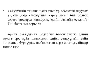 • Санхүүгийн хяналт шалгалтыг үр өгөөжтэй явуулах
үндсэн дээр санхүүгийн хариуцлагыг бий болгох
зэрэгт анхаарал хандуулж, эдийн засгийн өсөлтийг
бий болгохыг зорьдог.
Төрийн санхүүгийн бодлогыг боловсруулж, эдийн
засагт эрх зүйн шинэчлэлт хийх, санхүүгийн сайн
тогтолцоо бүрдүүлэх нь бодлогын хэрэгжилтэд сайнаар
нөлөөлдөг.
 