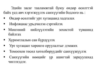 Эдийн засаг тааламжтай буюу өндөр өсөлттэй
байх үед авч хэрэгжүүлэх санхүүгийн бодлого нь :
 Өндөр өсөлтийг урт хугацаанд хадгалах
 Инфляциас урьдчилэн сэргийлэх
 Мөнгөний нийлүүлэтийн зохистой түвшинд
байлгах
 Хуримтлалын сан бүрдүүлэх
 Урт хугацаат хөрөнгө оруулалтыг дэмжих
 Томоохон төсөл хөтөлбөрүүдийг санхүүжүүлэх
 Санхүүгийн нөөцийг үр ашигтай зарцуулахад
чиглэгддэг.
 