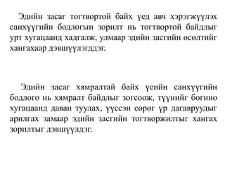 Эдийн засаг тогтвортой байх үед авч хэрэгжүүлэх
санхүүгийн бодлогын зорилт нь тогтвортой байдлыг
урт хугацаанд хадгалж, улмаар эдийн засгийн өсөлтийг
хангахаар дэвшүүлэгддэг.
Эдийн засаг хямралтай байх үеийн санхүүгийн
бодлого нь хямралт байдлыг зогсоож, түүнийг богино
хугацаанд даван туулах, үүссэн сөрөг үр дагавруудыг
арилгах замаар эдийн засгийн тогтворжилтыг хангах
зорилтыг дэвшүүлдэг.
 