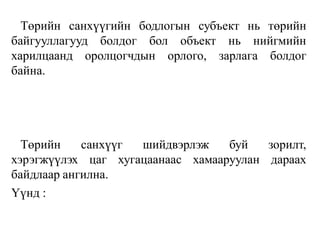 Төрийн санхүүгийн бодлогын субъект нь төрийн
байгууллагууд болдог бол объект нь нийгмийн
харилцаанд оролцогчдын орлого, зарлага болдог
байна.
Төрийн санхүүг шийдвэрлэж буй зорилт,
хэрэгжүүлэх цаг хугацаанаас хамааруулан дараах
байдлаар ангилна.
Үүнд :
 