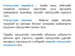 Санхүүгийн стратеги : Эдийн засаг, нийгмийг
тодорхой хөгжилд хүргэхийн тулд ирээдүйд
шийдвэрлэх хөдөлбөр, төслийг санхүүгийн стратеги
гэнэ.
Санхүүгийн тактик : Нийгэм эдийн засгийн
тодорхой үе шатнаас богино хугацаанд шийдвэрлэх
асуудлыг санхүүгийн тактик гэдэг.
Төрийн санхүүгийн систмийн объектод субъектээс
үйлчлэх арга хэрэгсэл, төрийн санхүүгийн үүргийг
амьдралд хэрэгжүүлэх хэлбэрийг төрийн санхүүгийн
механизм гэнэ
 