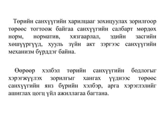 Төрийн санхүүгийн харилцааг зохицуулах зорилгоор
төрөөс тогтоож байгаа санхүүгийн салбарт мөрдөх
норм, норматив, хязгаарлал, эдийн засгийн
хөшүүргүүд, хууль зүйн акт зэргээс санхүүгийн
механизм бүрддэг байна.
Өөрөөр хэлбэл төрийн санхүүгийн бодлогыг
хэрэгжүүлэх зорилгыг хангах үүднээс төрөөс
санхүүгийн янз бүрийн хэлбэр, арга хэрэглэлийг
ашиглах цогц үйл ажиллагаа багтана.
 