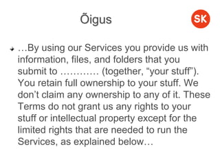 Õigus
…By using our Services you provide us with
information, files, and folders that you
submit to ………… (together, “your stuff”).
You retain full ownership to your stuff. We
don’t claim any ownership to any of it. These
Terms do not grant us any rights to your
stuff or intellectual property except for the
limited rights that are needed to run the
Services, as explained below…
 