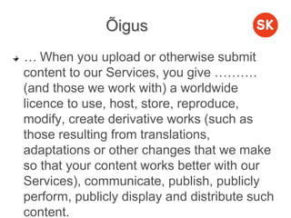Õigus
… When you upload or otherwise submit
content to our Services, you give ……….
(and those we work with) a worldwide
licence to use, host, store, reproduce,
modify, create derivative works (such as
those resulting from translations,
adaptations or other changes that we make
so that your content works better with our
Services), communicate, publish, publicly
perform, publicly display and distribute such
content.
 
