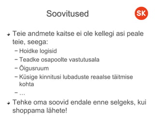 Soovitused
Teie andmete kaitse ei ole kellegi asi peale
teie, seega:
− Hoidke logisid
− Teadke osapoolte vastutusala
− Õigusruum
− Küsige kinnitusi lubaduste reaalse täitmise
kohta
− …
Tehke oma soovid endale enne selgeks, kui
shoppama lähete!
 