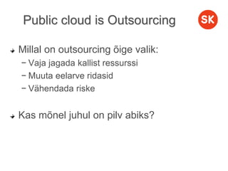 Public cloud is Outsourcing
Millal on outsourcing õige valik:
− Vaja jagada kallist ressurssi
− Muuta eelarve ridasid
− Vähendada riske
Kas mõnel juhul on pilv abiks?
 