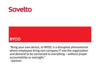 BYOD
"Bring your own device, or BYOD, is a disruptive phenomenon 
where employees bring non‐company IT into the organization 
and demand to be connected to everything – without proper 
accountability or oversight."
‐ Gartner‐
 