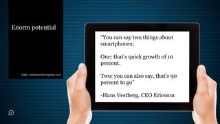 Enorm potential
                                    “You can say two things about
                                    smartphones;

                                    One: that’s quick growth of 10
                                    percent.
   Källa: mobileworldcongress.com
                                    Two: you can also say, that’s 90
                                    percent to go”

                                    -Hans Vestberg, CEO Ericsson
 