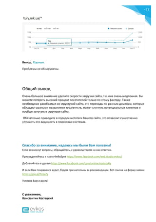 - 11
-
Вывод: Хорошо.
Проблемы не обнаружены.
Общий вывод
Очень большое внимание уделите скорости загрузки сайта, т.к. она очень медленная. Вы
можете потерять высокий процент посетителей только по этому фактору. Также
необходимо разобраться со структурой сайта, эти переходы по разным доменам, которые
обладают разными названиями турагентств, может спугнуть потенциальных клиентов и
вообще запутать в структуре сайта.
Обязательно приведите в порядок метатеги Вашего сайта, это позволит существенно
улучшить его видимость в поисковых системах.
Спасибо за внимание, надеюсь мы были Вам полезны!
Если возникнут вопросы, обращайтесь, с удовольствием на них ответим.
Присоединяйтесь к нам в Фейсбуке https://www.facebook.com/web.studio.evkos/
Добавляйтесь в друзья https://www.facebook.com/constantine.kostetskiy
И если Вам понравился аудит, будем признательны за рекомендации. Вот ссылка на форму заявки
https://goo.gl/P2ovZy
Успехов Вам и роста!
С уважением,
Константин Костецкий
 