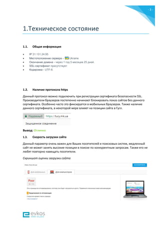 - 3 -
1.Техническое состояние
1.1. Общая информация
 IP 31.131.24.95
 Местоположение сервера - Ukraine
 Окончание домена - через 1 год 5 месяцев 25 дней.
 SSL-сертификат присутствует
 Кодировка - UTF-8.
1.2. Наличие протокола https
Данный протокол можно подключить при регистрации сертификата безопасности SSL.
Производители браузеров постепенно начинают блокировать показ сайтов без данного
сертификата. Особенно часто это фиксируется в мобильных браузерах. Также наличие
данного сертификата, в некоторой мере влияет на позиции сайта в Гугл.
Вывод: Отлично
1.3. Скорость загрузки сайта
Данный параметр очень важен для Ваших посетителей и поисковых систем, медленный
сайт не может занять высокие позиции в поиске по конкурентным запросам. Также его не
любят повторно навещать посетители.
Скриншот оценки загрузки сайта
 