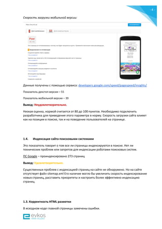 - 4 -
Скорость загрузки мобильной версии:
Данные получены c помощью сервиса: developers.google.com/speed/pagespeed/insights/
Показатель декстоп версии – 55
Показатель мобильной версии – 39
Вывод: Неудовлетворительно.
Низкая оценка, нормой считается от 80 до 100 пунктов. Необходимо подключить
разработчика для приведения этого параметра в норму. Скорость загрузки сайта влияет
как на позиции в поиске, так и на поведение пользователей на странице.
1.4. Индексация сайта поисковыми системами
Это показатель говорит о том все ли страницы индексируются в поиске. Нет ли
технических проблем или запретов для индексации роботами поисковых систем.
ПС Google – проиндексировано 273 страниц
Вывод: Удовлетворительно.
Существенных проблем с индексацией страниц на сайте не обнаружено. Но на сайте
отсутствует файл sitemap.xml Его наличие могло бы увеличить скорость индексирование
новых страниц, расставить приоритеты и настроить более эффективно индексацию
страниц.
1.3. Корректность HTML разметки
В исходном коде главной страницы замечены ошибки.
 