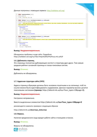 - 5 -
Данные получены c помощью сервиса: http://validator.w3.org/
Вывод: Неудовлетворительно.
Обнаружены проблемы в коде сайта. Подробнее
https://validator.w3.org/nu/?doc=https%3A%2F%2Ftury.mk.ua%2F
1.6. Дубликаты страниц.
Это страницы полностью дублирующие контент и структуру друг друга. Тем самым
ухудшая рейтинг основной страницы в глазах поисковых систем.
Вывод: Отлично.
Дубликаты не обнаружены.
1.7. Адресная структура сайта (ЧПУ)
Адреса страниц в браузере должны быть человеко-понятными и на латинице, чтоб по
ссылке можно было идентифицировать содержимое. Данные параметр высоко ценится
поисковыми системами (пример: https://akkord.mk.ua/tour?tour_types=19&page=0).
Вывод: Неудовлетворительно.
Настроено неправильно.
Вместо выделенных элементов https://akkord.mk.ua/tour?tour_types=19&page=0
рекомендуется заменить примерно следующим образом
https://akkord.mk.ua/obzornaya_ekskursiya
1.8. Вирусы.
Наличие вредоносного кода вредит работе сайта и позициям в поиске.
Вывод: Отлично.
Вирусы не обнаружены.
 