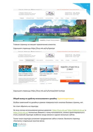- 7 -
Главная страница не мешает привлечению клиентов.
Скриншот страницы https://tury.mk.ua/ru/ispaniya
Скриншот страницы https://tury.mk.ua/ru/turtsiya/oteli-turtsiya
Общий вывод по удобству использования и дизайну: Удовлетворительно.
Особых замечаний по дизайну в рамках поверхностного анализа базовых страниц, нет.
Но стоит обратить на структуру.
Не ясна логика использования разных доменов https://tury.mk.ua/ https://akkord.mk.ua/ и
https://vizy.mk.ua/ полностью сбиваете с толку пользователя, сложно ориентироваться в
столь сложной структуре особенно когда связано в одном несколько сайтов.
Также такая структура усложняет продвижение сайта в поиске. Вынесите страницу
«Контакты» отдельным пунктом меню.
 