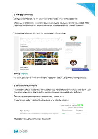 - 8 -
2.2. Информативность
Сайт должен отвечать на все связанные с тематикой запросы пользователя.
Страницы со статьями и новостями должны обладать объемами текста более 1500-2000
символов. Страницы услуг желательно более 3000 символов. Остальные неважно.
Страница новости https://tury.mk.ua/luchshie-oteli-shri-lanka
Вывод: Хорошо.
На сайте достаточно часто публикуются новости и статьи. Оформлены они правильно.
2.3 Уникальность контента
Поисковая система выводит на первые страницы поиска только уникальный контент. Если
тексты копируются на других сайтах высокие позиции такому сайту не добиться.
Результаты анализа уникальности некоторых страниц услуг
https://tury.mk.ua/tury-v-tajland-iz-odessy-kupit-tur-v-tajland-v-nikolaeve
https://tury.mk.ua/bronirovanie-i-dokumenty
 