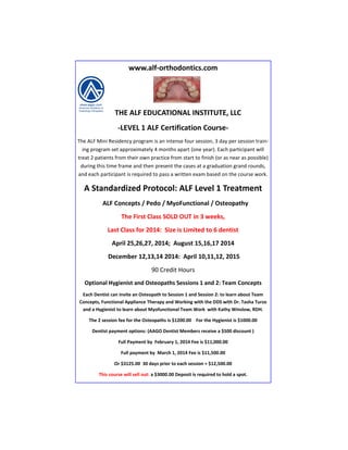 www.alf-orthodontics.com

THE ALF EDUCATIONAL INSTITUTE, LLC
-LEVEL 1 ALF Certification CourseThe ALF Mini Residency program is an intense four session, 3 day per session training program set approximately 4 months apart (one year). Each participant will
treat 2 patients from their own practice from start to finish (or as near as possible)
during this time frame and then present the cases at a graduation grand rounds,
and each participant is required to pass a written exam based on the course work.

A Standardized Protocol: ALF Level 1 Treatment
ALF Concepts / Pedo / MyoFunctional / Osteopathy
The First Class SOLD OUT in 3 weeks,
Last Class for 2014: Size is Limited to 6 dentist
April 25,26,27, 2014; August 15,16,17 2014
December 12,13,14 2014: April 10,11,12, 2015
90 Credit Hours
Optional Hygienist and Osteopaths Sessions 1 and 2: Team Concepts
Each Dentist can invite an Osteopath to Session 1 and Session 2: to learn about Team
Concepts, Functional Appliance Therapy and Working with the DDS with Dr. Tasha Turzo
and a Hygienist to learn about Myofunctional Team Work with Kathy Winslow, RDH.
The 2 session fee for the Osteopaths is $1200.00 For the Hygienist is $1000.00
Dentist payment options: (AAGO Dentist Members receive a $500 discount )
Full Payment by February 1, 2014 Fee is $11,000.00
Full payment by March 1, 2014 Fee is $11,500.00
Or $3125.00 30 days prior to each session = $12,500.00
This course will sell out: a $3000.00 Deposit is required to hold a spot.

 