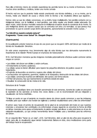 Para ellos el término mismo de remisión espontánea les permitía borrar de su mente el fenómeno. Como
muchos otros científicos y médicos, tenían una mente cerrada
El hecho real era que la paciente había estado practicando una técnica definitiva, y en su mente, por lo
menos, había una relación de causa y efecto entre la técnica y los resultados clínicos que siguieron…
Hemos visto ya que las células cancerosas, en su inútil y torpe multiplicación, han perdido contacto con su
inteligencia básica, con la habilidad, a nivel genético, que debe regular una división celular adecuada. De
algún modo, estas técnicas mentales restauran la inteligencia al operar desde la conciencia de la mente. Es
una inteligencia dentro de nuestro cuerpo que se comunica con otra y la normaliza. Lo que parece muy
prometedor es que la curación surge dentro del paciente, aprovechando la conexión mente cuerpo…”
"La SALUD es nuestro estado natural"
Fragmento: “Como crear Salud” Dr. Deepak Chopra
(Cuarta parte)
En la publicación anterior tratamos el caso de una joven que se recuperó 100% del Cáncer por medio de la
técnica de Visualización Simonton.
En este anexo exponemos muy brevemente algo de esta técnica que nos demuestra nuevamente la
importancia de la relación Mente-Cuerpo en el proceso de Autocuración.
El Dr. Carl Simonton menciona que las imágenes mentales potencialmente efectivas suelen contener ciertos
rasgos en común:
• Las células del cáncer son débiles y están confusas.
• El tratamiento es fuerte y poderoso.
• La células sanas no tienen dificultad para reparar los pequeños deterioros de pudiera causar el
tratamiento.
• El ejército de leucocitos es enorme y supera a las células del cáncer.
• Los leucocitos son agresivos, guerreros, rápidos en la búsqueda y destrucción de las células del cáncer.
• Las células cancerosas muertas son eliminadas del cuerpo y de forma natural.
• Al final del proceso, hay que representarse en perfecto estado de salud.
• Visualizar la consecución de las metas en la vida.
Estructura de la Terapia:
El tratamiento psicológico tiene una duración aproximada de seis semanas, durante las cuales se procurará
la repetición de los ejercicios al menos tres veces diarias y con la recomendación del uso relajación y
visualización de forma indefinida…
“Si llega un punto en que el paciente no muestra signos de cáncer puede comenzar a usar las imágenes
mentales para que realicen una función de vigilancia y continúe visualizándose sano y libre de enfermedad”
El primer paso hacia el camino de recuperación de la salud es la comprensión del modo en que nuestras
creencias y emociones han contribuido a la enfermedad; el paso siguiente es encontrar la forma de influir
en dichas creencias como apoyo al tratamiento; la piedra angular para llevar a cabo esta tarea es el uso de
relajación-visualización, ya que ambas herramientas tienen múltiples usos y beneficios para los enfermos
de cáncer.
En un segundo libro “Sanar es un viaje”, el Dr. Carl Simonton, ideó un plan de dos años para recuperar la
salud, para ello, la visualización sigue siendo fundamental. Elabora en éste, cinco meditaciones como parte
del trabajo hacia la recuperación:
 