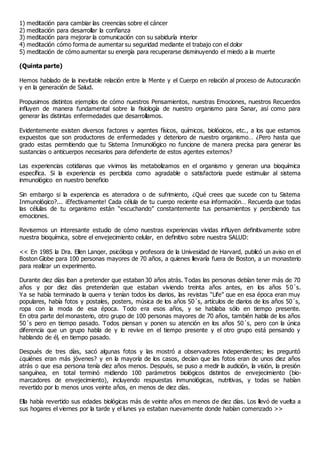 1) meditación para cambiar las creencias sobre el cáncer
2) meditación para desarrollar la confianza
3) meditación para mejorar la comunicación con su sabiduría interior
4) meditación cómo forma de aumentar su seguridad mediante el trabajo con el dolor
5) meditación de cómo aumentar su energía para recuperarse disminuyendo el miedo a la muerte
(Quinta parte)
Hemos hablado de la inevitable relación entre la Mente y el Cuerpo en relación al proceso de Autocuración
y en la generación de Salud.
Propusimos distintos ejemplos de cómo nuestros Pensamientos, nuestras Emociones, nuestros Recuerdos
influyen de manera fundamental sobre la fisiología de nuestro organismo para Sanar, así como para
generar las distintas enfermedades que desarrollamos.
Evidentemente existen diversos factores y agentes físicos, químicos, biológicos, etc., a los que estamos
expuestos que son productores de enfermedades y deterioro de nuestro organismo… ¿Pero hasta que
grado estas permitiendo que tu Sistema Inmunológico no funcione de manera precisa para generar las
sustancias o anticuerpos necesarios para defenderte de estos agentes externos?
Las experiencias cotidianas que vivimos las metabolizamos en el organismo y generan una bioquímica
específica. Si la experiencia es percibida como agradable o satisfactoria puede estimular al sistema
inmunológico en nuestro beneficio
Sin embargo si la experiencia es aterradora o de sufrimiento, ¿Qué crees que sucede con tu Sistema
Inmunológico?... ¡Efectivamente! Cada célula de tu cuerpo reciente esa información… Recuerda que todas
las células de tu organismo están “escuchando” constantemente tus pensamientos y percibiendo tus
emociones.
Revisemos un interesante estudio de cómo nuestras experiencias vividas influyen definitivamente sobre
nuestra bioquímica, sobre el envejecimiento celular, en definitivo sobre nuestra SALUD:
<< En 1985 la Dra. Ellen Langer, psicóloga y profesora de la Univesidad de Harvard, publicó un aviso en el
Boston Globe para 100 personas mayores de 70 años, a quienes llevaría fuera de Boston, a un monasterio
para realizar un experimento.
Durante diez días iban a pretender que estaban 30 años atrás. Todas las personas debían tener más de 70
años y por diez días pretenderían que estaban viviendo treinta años antes, en los años 50´s.
Ya se había terminado la guerra y tenían todos los diarios, las revistas “Life” que en esa época eran muy
populares, había fotos y postales, posters, música de los años 50´s, artículos de diarios de los años 50´s,
ropa con la moda de esa época. Todo era esos años, y se hablaba sólo en tiempo presente.
En otra parte del monasterio, otro grupo de 100 personas mayores de 70 años, también habla de los años
50´s pero en tiempo pasado. Todos piensan y ponen su atención en los años 50´s, pero con la única
diferencia que un grupo habla de y lo revive en el tiempo presente y el otro grupo está pensando y
hablando de él, en tiempo pasado.
Después de tres días, sacó algunas fotos y las mostró a observadores independientes; les preguntó
¿quiénes eran más jóvenes? y en la mayoría de los casos, decían que las fotos eran de unos diez años
atrás o que esa persona tenía diez años menos. Después, se puso a medir la audición, la visión, la presión
sanguínea, en total terminó midiendo 100 parámetros biológicos distintos de envejecimiento (bio-
marcadores de envejecimiento), incluyendo respuestas inmunológicas, nutritivas, y todas se habían
revertido por lo menos unos veinte años, en menos de diez días.
Ella había revertido sus edades biológicas más de veinte años en menos de diez días. Los llevó de vuelta a
sus hogares el viernes por la tarde y el lunes ya estaban nuevamente donde habían comenzado >>
 