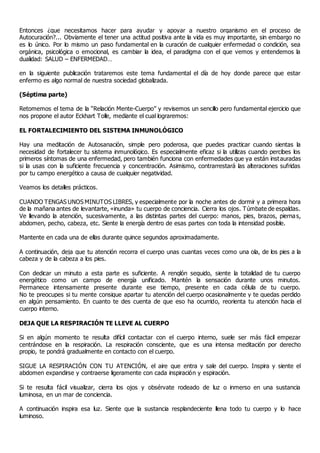 Entonces ¿que necesitamos hacer para ayudar y apoyar a nuestro organismo en el proceso de
Autocuración?... Obviamente el tener una actitud positiva ante la vida es muy importante, sin embargo no
es lo único. Por lo mismo un paso fundamental en la curación de cualquier enfermedad o condición, sea
orgánica, psicológica o emocional, es cambiar la idea, el paradigma con el que vemos y entendemos la
dualidad: SALUD – ENFERMEDAD…
en la siguiente publicación trataremos este tema fundamental el día de hoy donde parece que estar
enfermo es algo normal de nuestra sociedad globalizada.
(Séptima parte)
Retomemos el tema de la “Relación Mente-Cuerpo” y revisemos un sencillo pero fundamental ejercicio que
nos propone el autor Eckhart Tolle, mediante el cual lograremos:
EL FORTALECIMIENTO DEL SISTEMA INMUNOLÓGICO
Hay una meditación de Autosanación, simple pero poderosa, que puedes practicar cuando sientas la
necesidad de fortalecer tu sistema inmunológico. Es especialmente eficaz si la utilizas cuando percibes los
primeros síntomas de una enfermedad, pero también funciona con enfermedades que ya están instauradas
si la usas con la suficiente frecuencia y concentración. Asimismo, contrarrestará las alteraciones sufridas
por tu campo energético a causa de cualquier negatividad.
Veamos los detalles prácticos.
CUANDO TENGAS UNOS MINUTOS LIBRES, y especialmente por la noche antes de dormir y a primera hora
de la mañana antes de levantarte, «inunda» tu cuerpo de conciencia. Cierra los ojos. Túmbate de espaldas.
Ve llevando la atención, sucesivamente, a las distintas partes del cuerpo: manos, pies, brazos, piernas,
abdomen, pecho, cabeza, etc. Siente la energía dentro de esas partes con toda la intensidad posible.
Mantente en cada una de ellas durante quince segundos aproximadamente.
A continuación, deja que tu atención recorra el cuerpo unas cuantas veces como una ola, de los pies a la
cabeza y de la cabeza a los pies.
Con dedicar un minuto a esta parte es suficiente. A renglón seguido, siente la totalidad de tu cuerpo
energético como un campo de energía unificado. Mantén la sensación durante unos minutos.
Permanece intensamente presente durante ese tiempo, presente en cada célula de tu cuerpo.
No te preocupes si tu mente consigue apartar tu atención del cuerpo ocasionalmente y te quedas perdido
en algún pensamiento. En cuanto te des cuenta de que eso ha ocurrido, reorienta tu atención hacia el
cuerpo interno.
DEJA QUE LA RESPIRACIÓN TE LLEVE AL CUERPO
Si en algún momento te resulta difícil contactar con el cuerpo interno, suele ser más fácil empezar
centrándose en la respiración. La respiración consciente, que es una intensa meditación por derecho
propio, te pondrá gradualmente en contacto con el cuerpo.
SIGUE LA RESPIRACIÓN CON TU ATENCIÓN, el aire que entra y sale del cuerpo. Inspira y siente el
abdomen expandirse y contraerse ligeramente con cada inspiración y espiración.
Si te resulta fácil visualizar, cierra los ojos y obsérvate rodeado de luz o inmerso en una sustancia
luminosa, en un mar de conciencia.
A continuación inspira esa luz. Siente que la sustancia resplandeciente llena todo tu cuerpo y lo hace
luminoso.
 