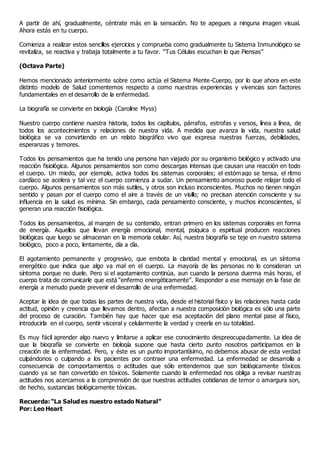 A partir de ahí, gradualmente, céntrate más en la sensación. No te apegues a ninguna imagen visual.
Ahora estás en tu cuerpo.
Comienza a realizar estos sencillos ejercicios y comprueba como gradualmente tu Sistema Inmunológico se
revitaliza, se reactiva y trabaja totalmente a tu favor. “Tus Células escuchan lo que Piensas”
(Octava Parte)
Hemos mencionado anteriormente sobre como actúa el Sistema Mente-Cuerpo, por lo que ahora en este
distinto modelo de Salud comentemos respecto a como nuestras experiencias y vivencias son factores
fundamentales en el desarrollo de la enfermedad.
La biografía se convierte en biología (Caroline Myss)
Nuestro cuerpo contiene nuestra historia, todos los capítulos, párrafos, estrofas y versos, línea a línea, de
todos los acontecimientos y relaciones de nuestra vida. A medida que avanza la vida, nuestra salud
biológica se va convirtiendo en un relato biográfico vivo que expresa nuestras fuerzas, debilidades,
esperanzas y temores.
Todos los pensamientos que ha tenido una persona han viajado por su organismo biológico y activado una
reacción fisiológica. Algunos pensamientos son como descargas intensas que causan una reacción en todo
el cuerpo. Un miedo, por ejemplo, activa todos los sistemas corporales; el estómago se tensa, el ritmo
cardíaco se acelera y tal vez el cuerpo comienza a sudar. Un pensamiento amoroso puede relajar todo el
cuerpo. Algunos pensamientos son más sutiles, y otros son incluso inconscientes. Muchos no tienen ningún
sentido y pasan por el cuerpo como el aire a través de un visillo; no precisan atención consciente y su
influencia en la salud es mínima. Sin embargo, cada pensamiento consciente, y muchos inconscientes, sí
generan una reacción fisiológica.
Todos los pensamientos, al margen de su contenido, entran primero en los sistemas corporales en forma
de energía. Aquellos que llevan energía emocional, mental, psíquica o espiritual producen reacciones
biológicas que luego se almacenan en la memoria celular. Así, nuestra biografía se teje en nuestro sistema
biológico, poco a poco, lentamente, día a día.
El agotamiento permanente y progresivo, que embota la claridad mental y emocional, es un síntoma
energético que indica que algo va mal en el cuerpo. La mayoría de las personas no lo consideran un
síntoma porque no duele. Pero si el agotamiento continúa, aun cuando la persona duerma más horas, el
cuerpo trata de comunicarle que está “enfermo energéticamente”. Responder a ese mensaje en la fase de
energía a menudo puede prevenir el desarrollo de una enfermedad.
Aceptar la idea de que todas las partes de nuestra vida, desde el historial físico y las relaciones hasta cada
actitud, opinión y creencia que llevamos dentro, afectan a nuestra composición biológica es sólo una parte
del proceso de curación. También hay que hacer que esa aceptación del plano mental pase al físico,
introducirla en el cuerpo, sentir visceral y celularmente la verdad y creerla en su totalidad.
Es muy fácil aprender algo nuevo y limitarse a aplicar ese conocimiento despreocupadamente. La idea de
que la biografía se convierte en biología supone que hasta cierto punto nosotros participamos en la
creación de la enfermedad. Pero, y éste es un punto importantísimo, no debemos abusar de esta verdad
culpándonos o culpando a los pacientes por contraer una enfermedad. La enfermedad se desarrolla a
consecuencia de comportamientos o actitudes que sólo entendemos que son biológicamente tóxicos
cuando ya se han convertido en tóxicos. Solamente cuando la enfermedad nos obliga a revisar nuestras
actitudes nos acercamos a la comprensión de que nuestras actitudes cotidianas de temor o amargura son,
de hecho, sustancias biológicamente tóxicas.
Recuerda: “La Salud es nuestro estado Natural”
Por: Leo Heart
 