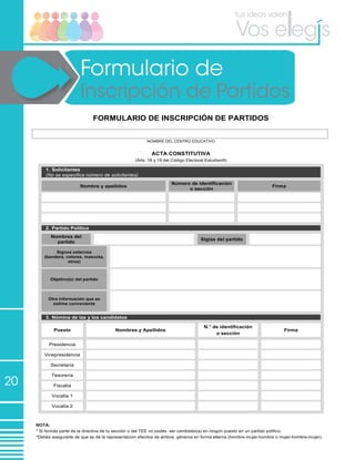 20
Formulario de
Inscripción de Partidos
FORMULARIO DE INSCRIPCIÓN DE PARTIDOS
NOMBRE DEL CENTRO EDUCATIVO
ACTA CONSTITUTIVA
(Arts. 18 y 19 del Código Electoral Estudiantil)
1. Solicitantes
(No se especifica número de solicitantes)
Nombre y apellidos
Número de identificación
o sección
Firma
2. Partido Político
Nombres del
partido
Siglas del partido
Signos externos
(bandera, colores, mascota,
otros)
Objetivo(s) del partido
Otra información que se
estime conveniente
3. Nómina de las y los candidatos
Puesto Nombres y Apellidos
N.° de identificación
o sección
Firma
Presidencia
Vicepresidencia
Secretaría
Tesorería
Fiscalía
Vocalía 1
Vocalía 2
NOTA:
* Si formás parte de la directiva de tu sección o del TEE no podés ser candidato(a) en ningún puesto en un partido político.
*Debés asegurarte de que se dé la representación efectiva de ambos géneros en forma alterna (hombre-mujer-hombre o mujer-hombre-mujer).
 