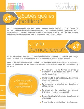 6
¿Sabés qué es
política?
¿?
¿...y la
Democracia?
¿?
Es la actividad que realizás para llegar al poder y para ejercerlo con el objetivo de
alcanzar el bien de tu centro educativo. La política implica también que el Gobierno
Estudiantil,Tribunal Electoral Estudiantil,estudiantes,docentes,la Dirección y el personal
administrativo deben trabajar en equipo, para lograr este objetivo.
La democracia es un sistema político donde tenés la autoridad y la libertad para elegir
a las personas que te representan en los diferentes organismos estudiantiles.
Pero la democracia debe ser también una forma de vida, para que en tu escuela o
cole los problemas se resuelvan con tolerancia, respeto, diálogo, responsabilidad y
armonía.
¿ Cómo podés
vivir en
Democracia ?
Contribuyendo a la formación cívica y
democrática de todas las personas del
centro educativo.
Promoviendo la participación y la conviven-
cia en democracia.
Fomentando el ejercicio de derechos y
obligaciones.
	
Fortaleciendo la equidad de género
(hombres y mujeres son iguales).
Desarrollando y fortaleciendo la autoestima
y liderazgo.
Promoviendo la solidaridad y la tolerancia.
 