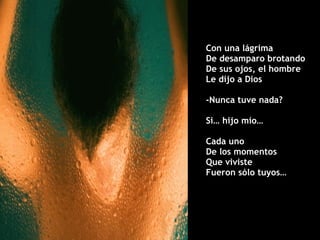Con una lágrima  De desamparo brotando De sus ojos, el hombre  Le dijo a Dios -Nunca tuve nada? Si… hijo mío… Cada uno  De los momentos Que viviste  Fueron sólo tuyos… 