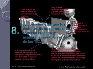 Protejo mi integridad y seguridad personal y la de los demás.Tus 10 Comportamientos DigitalesViviana Merchancano y Juliana Muñoz4. Me cuido en los ambientes tecnológicos como lo haría cuando salgo a la calle, utilizando mi criterio para escoger los sitios que visito y las personas con las que interactúo.