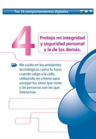 Tus 10 comportamientos digitales




4               Protejo mi integridad
                y seguridad personal
                  y la de los demás.


  Me cuido en los ambientes
  tecnológicos como lo haría
  cuando salgo a la calle,
  utilizando mi criterio para
  escoger los sitios que visito
  y las personas con las que
  interactúo.
 