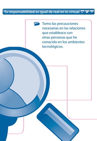 Tu responsabilidad es igual de real en lo virtual


                        Tomo las precauciones
                        necesarias en las relaciones
                        que establezco con
                        otras personas que he
                        conocido en los ambientes
                        tecnológicos.
 