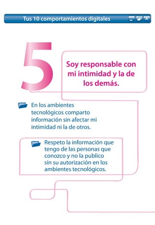 Tus 10 comportamientos digitales




5              Soy responsable con
               mi intimidad y la de


  En los ambientes
                    los demás.


  tecnológicos comparto
  información sin afectar mi
  intimidad ni la de otros.

       Respeto la información que
       tengo de las personas que
       conozco y no la publico
       sin su autorización en los
       ambientes tecnológicos.
 